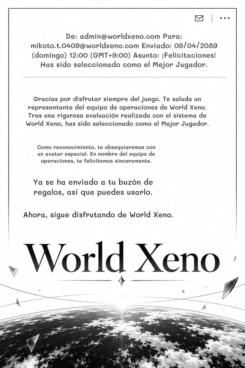 De: admin@worldxeno.com Para: mikoto.t.0409@worldxeno.com Enviado: 09/04/2089 (domingo) 12:00 (GMT+9:00) Asunto: ¡Felicitaciones! Has sido seleccionado como el Mejor Jugador.
Gracias por disfrutar siempre del juego. Te saluda un representante del equipo de operaciones de World Xeno. Tras una rigurosa evaluación realizada con el sistema de World Xeno, has sido seleccionado como el Mejor Jugador.
Como reconocimiento, te obsequiaremos con un avatar especial. En nombre del equipo de operaciones, te felicitamos sinceramente.
Ya se ha enviado a tu buzón de regalos, así que puedes usarlo.
Ahora, sigue disfrutando de World Xeno.