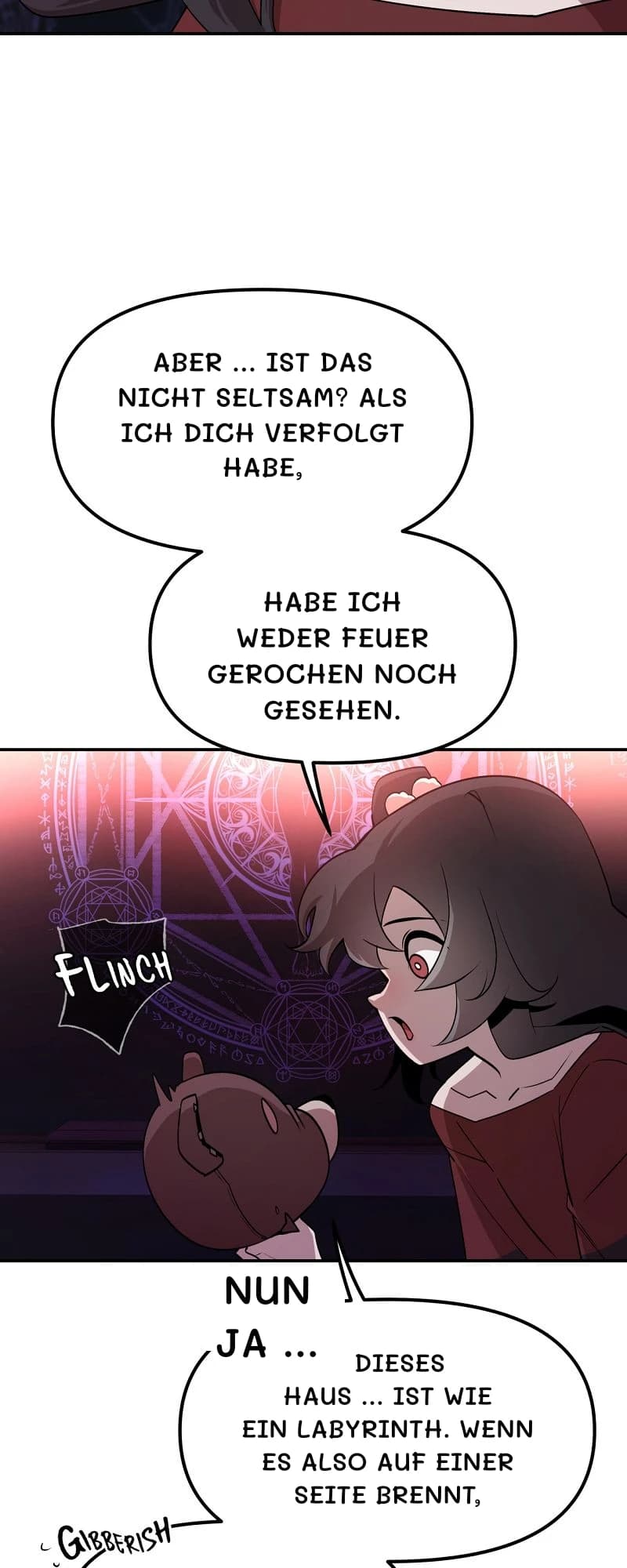 Aber … ist das nicht seltsam? Als ich dich verfolgt habe,
habe ich weder Feuer gerochen noch gesehen.
Nun ja …
Dieses Haus … ist wie ein Labyrinth. Wenn es also auf einer Seite brennt,
