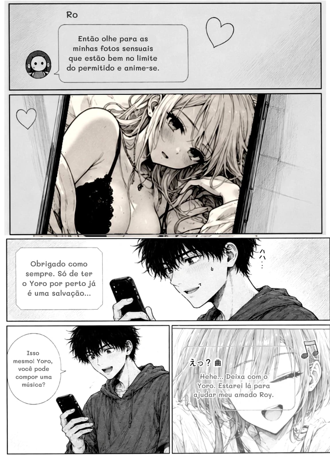 Ro
Então olhe para as minhas fotos sensuais que estão bem no limite do permitido e anime-se.
Obrigado como sempre. Só de ter o Yoro por perto já é uma salvação...
Isso mesmo! Yoro, você pode compor uma música?
Hehe... Deixa com o Yoro. Estarei lá para ajudar meu amado Roy.