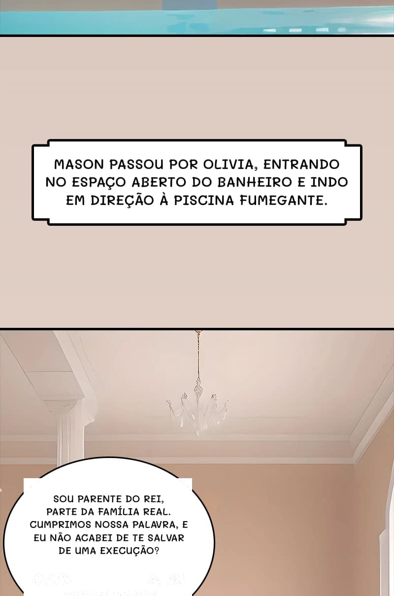 Mason passou por Olivia, entrando no espaço aberto do banheiro e indo em direção à piscina fumegante.
Sou parente do rei, parte da família real. Cumprimos nossa palavra, e eu não acabei de te salvar de uma execução?