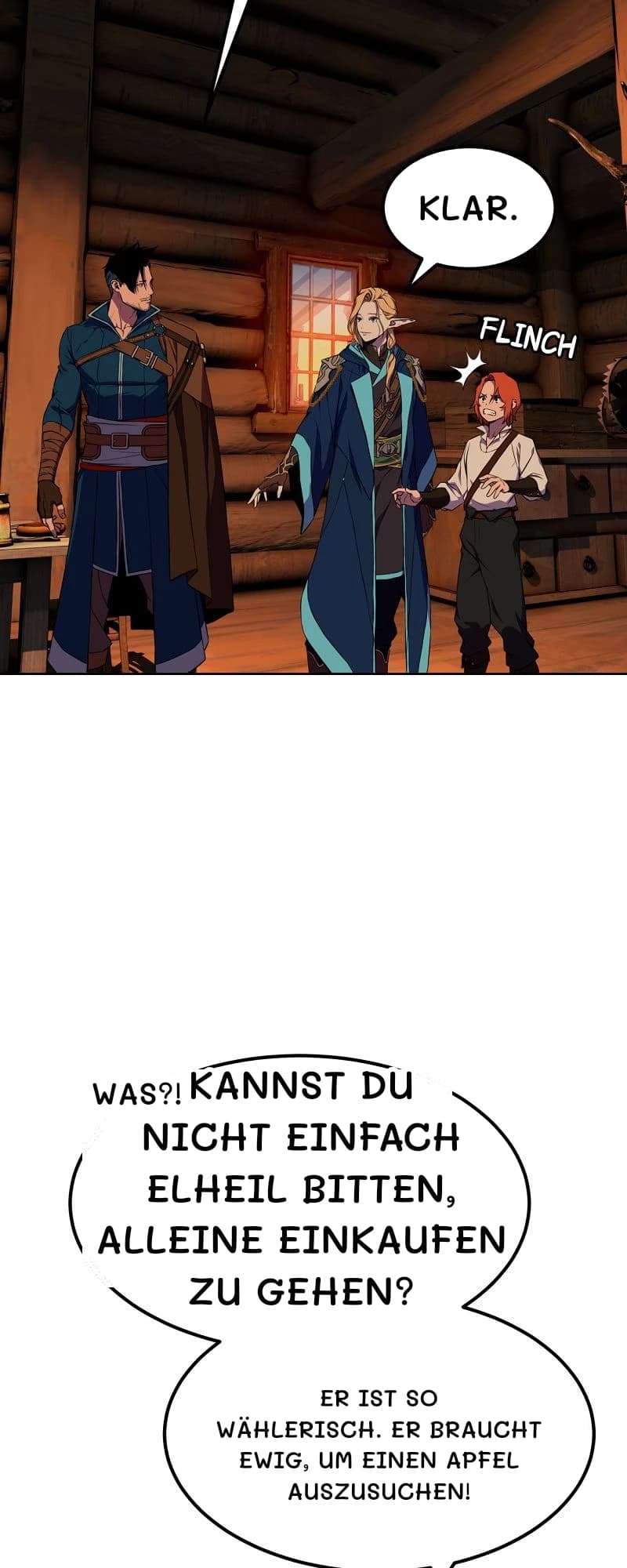 Klar.
Was?!
Kannst du nicht einfach Elheil bitten, alleine einkaufen zu gehen?
Er ist so wählerisch. Er braucht ewig, um einen Apfel auszusuchen!