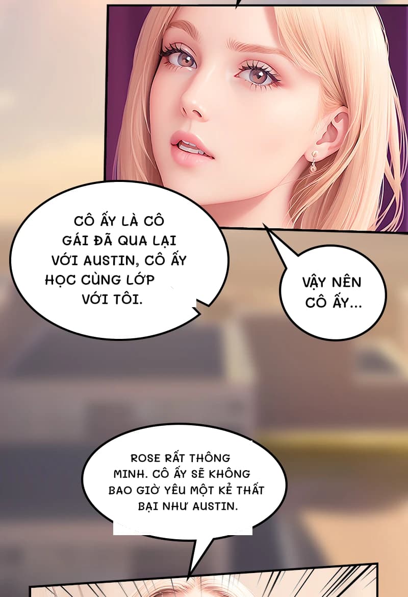 Cô ấy là cô gái đã qua lại với Austin, cô ấy học cùng lớp với tôi.
Vậy nên cô ấy...
Rose rất thông minh. Cô ấy sẽ không bao giờ yêu một kẻ thất bại như Austin.