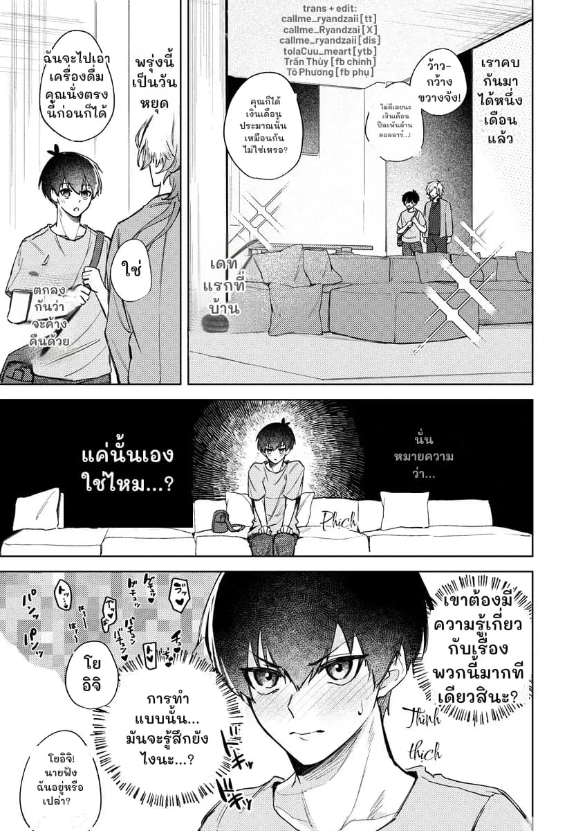 ฉันจะไปเอาเครื่องดื่ม คุณนั่งตรงนี้ก่อนก็ได้
พรุ่งนี้เป็นวันหยุด
ใช่
ตกลงกันว่าจะค้างคืนด้วย
ว้าว~ กว้างขวางจัง!
เราคบกันมาได้หนึ่งเดือนแล้ว
คุณก็ได้เงินเดือนประมาณนั้นเหมือนกันไม่ใช่เหรอ?
ไม่ดีเลยนะ เงินเดือนปีละพันล้านดอลลาร์...!
เดทแรกที่บ้าน
แค่นั้นเองใช่ไหม...?
นั่นหมายความว่า...
เขาต้องมีความรู้เกี่ยวกับเรื่องพวกนี้มากทีเดียวสินะ?
โยอิจิ
การทำแบบนั้น... มันจะรู้สึกยังไงนะ...?
โยอิจิ! นายฟังฉันอยู่หรือเปล่า?