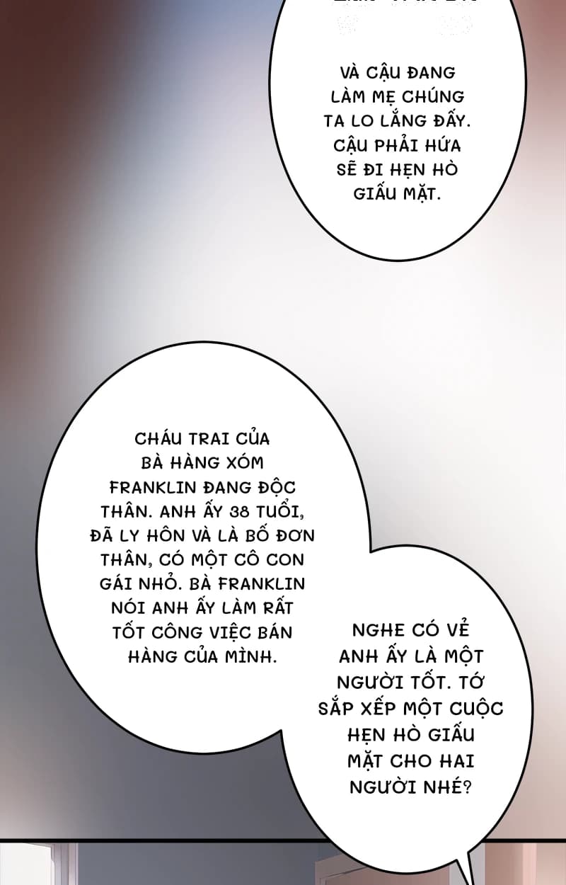 Và cậu đang làm mẹ chúng ta lo lắng đấy. Cậu phải hứa sẽ đi hẹn hò giấu mặt.
Cháu trai của bà hàng xóm Franklin đang độc thân. Anh ấy 38 tuổi, đã ly hôn và là bố đơn thân, có một cô con gái nhỏ. Bà Franklin nói anh ấy làm rất tốt công việc bán hàng của mình.
Nghe có vẻ anh ấy là một người tốt. Tớ sắp xếp một cuộc hẹn hò giấu mặt cho hai người nhé?
