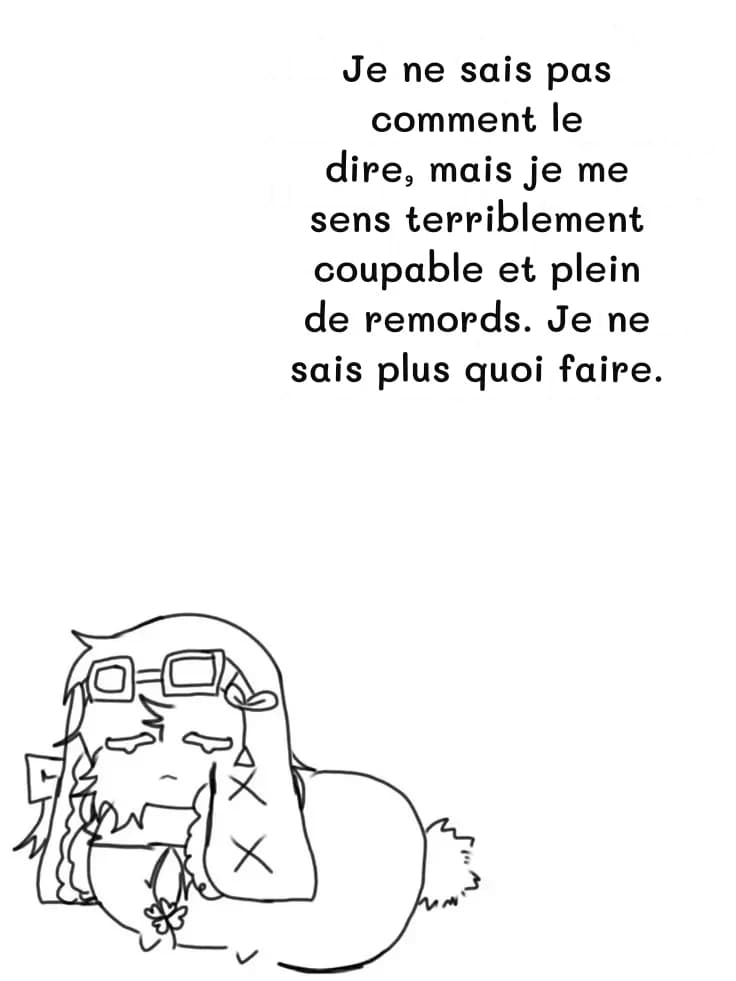 Je ne sais pas comment le dire, mais je me sens terriblement coupable et plein de remords. Je ne sais plus quoi faire.