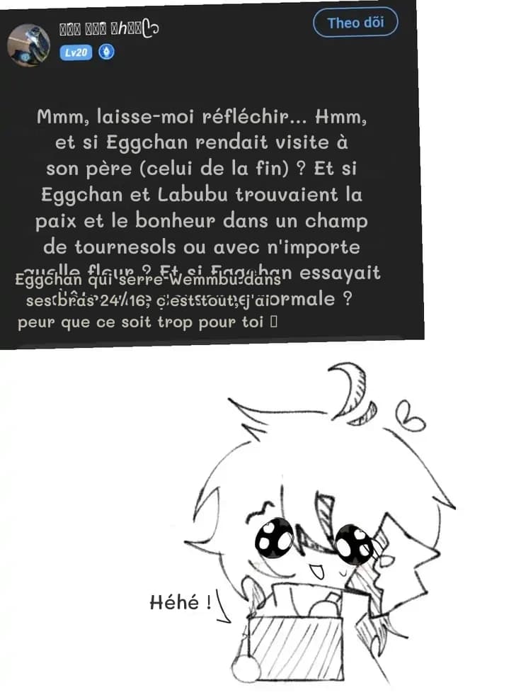 Mmm, laisse-moi réfléchir… Hmm, et si Eggchan rendait visite à son père (celui de la fin) ? Et si Eggchan et Labubu trouvaient la paix et le bonheur dans un champ de tournesols ou avec n'importe quelle fleur ? Et si Eggchan essayait d'être une personne normale ?
Eggchan qui serre Wemmbu dans ses bras 24/16, c'est tout, j'ai peur que ce soit trop pour toi 🥺
Héhé !