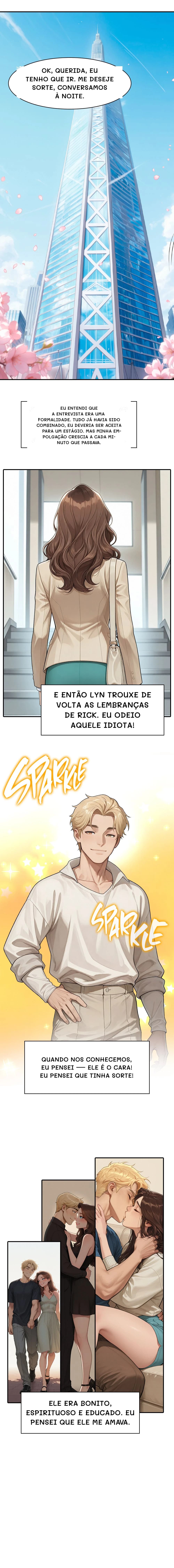 Ok, querida, eu tenho que ir. Me deseje sorte, conversamos à noite.
Eu entendi que a entrevista era uma formalidade. Tudo já havia sido combinado, eu deveria ser aceita para um estágio. Mas minha empolgação crescia a cada minuto que passava.
E então Lyn trouxe de volta as lembranças de Rick. Eu odeio aquele idiota!
Quando nos conhecemos, eu pensei — ele é o cara! Eu pensei que tinha sorte!
Ele era bonito, espirituoso e educado. Eu pensei que ele me amava.