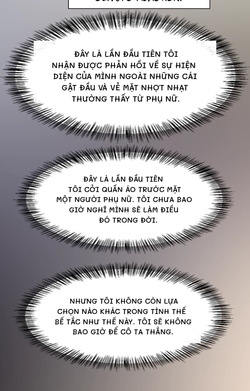 Đây là lần đầu tiên tôi nhận được phản hồi về sự hiện diện của mình ngoài những cái gật đầu và vẻ mặt nhợt nhạt thường thấy từ phụ nữ.
Đây là lần đầu tiên tôi cởi quần áo trước mặt một người phụ nữ. Tôi chưa bao giờ nghĩ mình sẽ làm điều đó trong đời.
Nhưng tôi không còn lựa chọn nào khác trong tình thế bế tắc như thế này. Tôi sẽ không bao giờ để cô ta thắng.