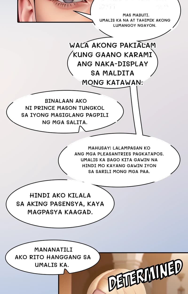 Mas mabuti. Umalis ka na at tahimik akong lumangoy ngayon.
Wala akong pakialam kung gaano karami ang naka-display sa maldita mong katawan.
Binalaan ako ni Prince mason tungkol sa iyong masiglang pagpili ng mga salita.
Mahusay! Lalampasan ko ang mga pleasantries pagkatapos. Umalis ka bago kita gawin na hindi mo kayang gawin iyon sa sarili mong mga paa.
Hindi ako kilala sa aking pasensya, kaya magpasya kaagad.
Mananatili ako rito hanggang sa umalis ka.