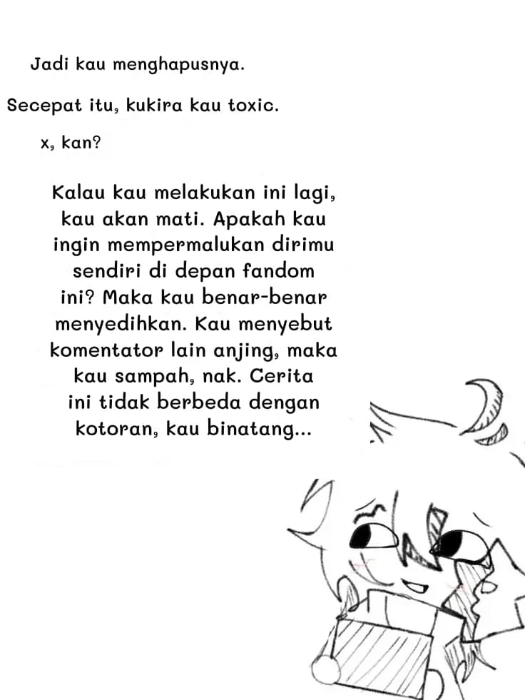 Jadi kau menghapusnya.
Secepat itu, kukira kau toxic.
x, kan?
Kalau kau melakukan ini lagi, kau akan mati. Apakah kau ingin mempermalukan dirimu sendiri di depan fandom ini? Maka kau benar-benar menyedihkan. Kau menyebut komentator lain anjing, maka kau sampah, nak. Cerita ini tidak berbeda dengan kotoran, kau binatang...