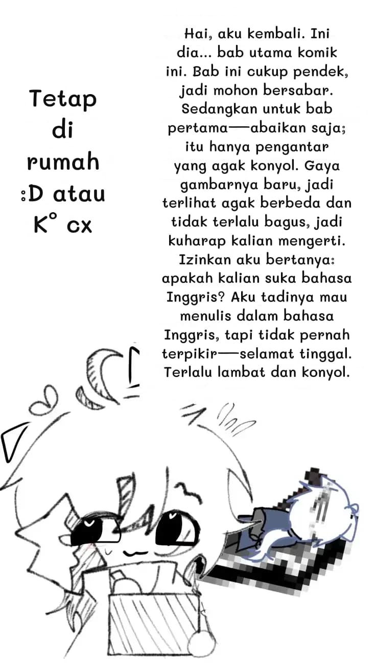 Hai, aku kembali. Ini dia... bab utama komik ini. Bab ini cukup pendek, jadi mohon bersabar. Sedangkan untuk bab pertama—abaikan saja; itu hanya pengantar yang agak konyol. Gaya gambarnya baru, jadi terlihat agak berbeda dan tidak terlalu bagus, jadi kuharap kalian mengerti. Izinkan aku bertanya: apakah kalian suka bahasa Inggris? Aku tadinya mau menulis dalam bahasa Inggris, tapi tidak pernah terpikir—selamat tinggal. Terlalu lambat dan konyol.
Tetap di rumah :D atau K° cx