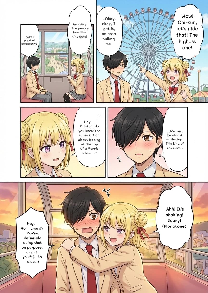 That's a physical perspective
Amazing! The people look like tiny dots!
Wow! Chi-kun, let's ride that! The highest one!
...Okay, okay, I get it, so stop pulling me
Hey Chi-kun, do you know the superstition about kissing at the top of a Ferris wheel...?
...We must be almost at the top. This kind of situation...
Ahh! It's shaking! Scary! (Monotone)
Hey, Honma-san!? You're definitely doing that on purpose, aren't you!? (...So close!)