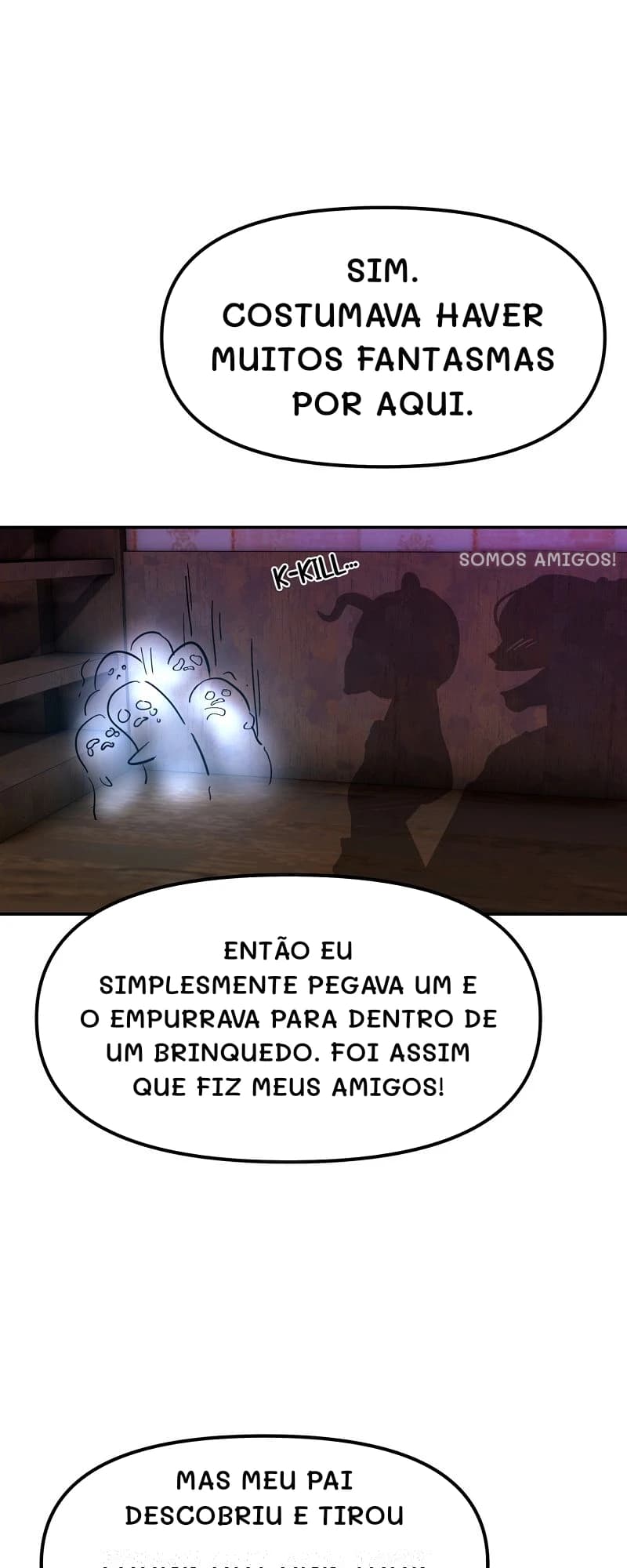 Sim. Costumava haver muitos fantasmas por aqui.
Somos amigos!
Então eu simplesmente pegava um e o empurrava para dentro de um brinquedo. Foi assim que fiz meus amigos!
Mas meu pai descobriu e tirou