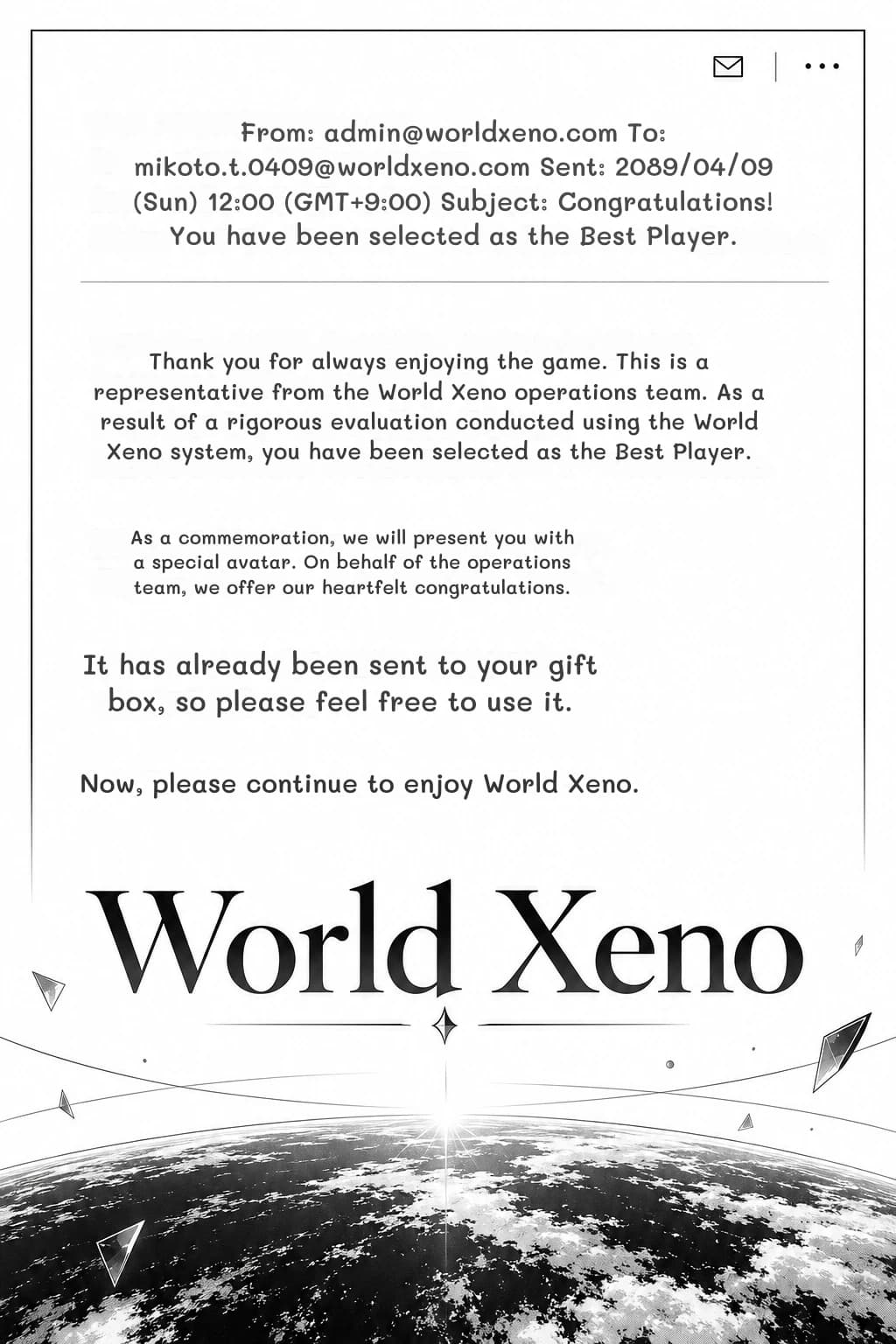 From: admin@worldxeno.com To: mikoto.t.0409@worldxeno.com Sent: 2089/04/09 (Sun) 12:00 (GMT+9:00) Subject: Congratulations! You have been selected as the Best Player.
Thank you for always enjoying the game. This is a representative from the World Xeno operations team. As a result of a rigorous evaluation conducted using the World Xeno system, you have been selected as the Best Player.
As a commemoration, we will present you with a special avatar. On behalf of the operations team, we offer our heartfelt congratulations.
It has already been sent to your gift box, so please feel free to use it.
Now, please continue to enjoy World Xeno.