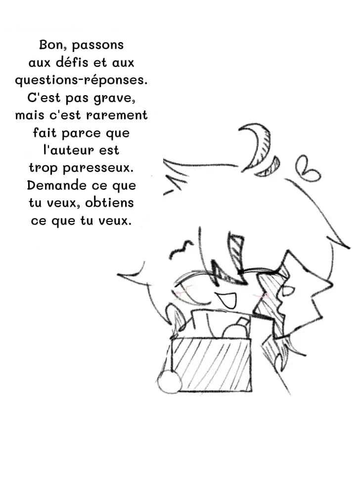 Bon, passons aux défis et aux questions-réponses. C'est pas grave, mais c'est rarement fait parce que l'auteur est trop paresseux. Demande ce que tu veux, obtiens ce que tu veux.