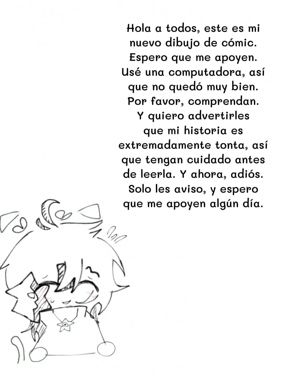 Hola a todos, este es mi nuevo dibujo de cómic. Espero que me apoyen. Usé una computadora, así que no quedó muy bien. Por favor, comprendan. Y quiero advertirles que mi historia es extremadamente tonta, así que tengan cuidado antes de leerla. Y ahora, adiós. Solo les aviso, y espero que me apoyen algún día.
