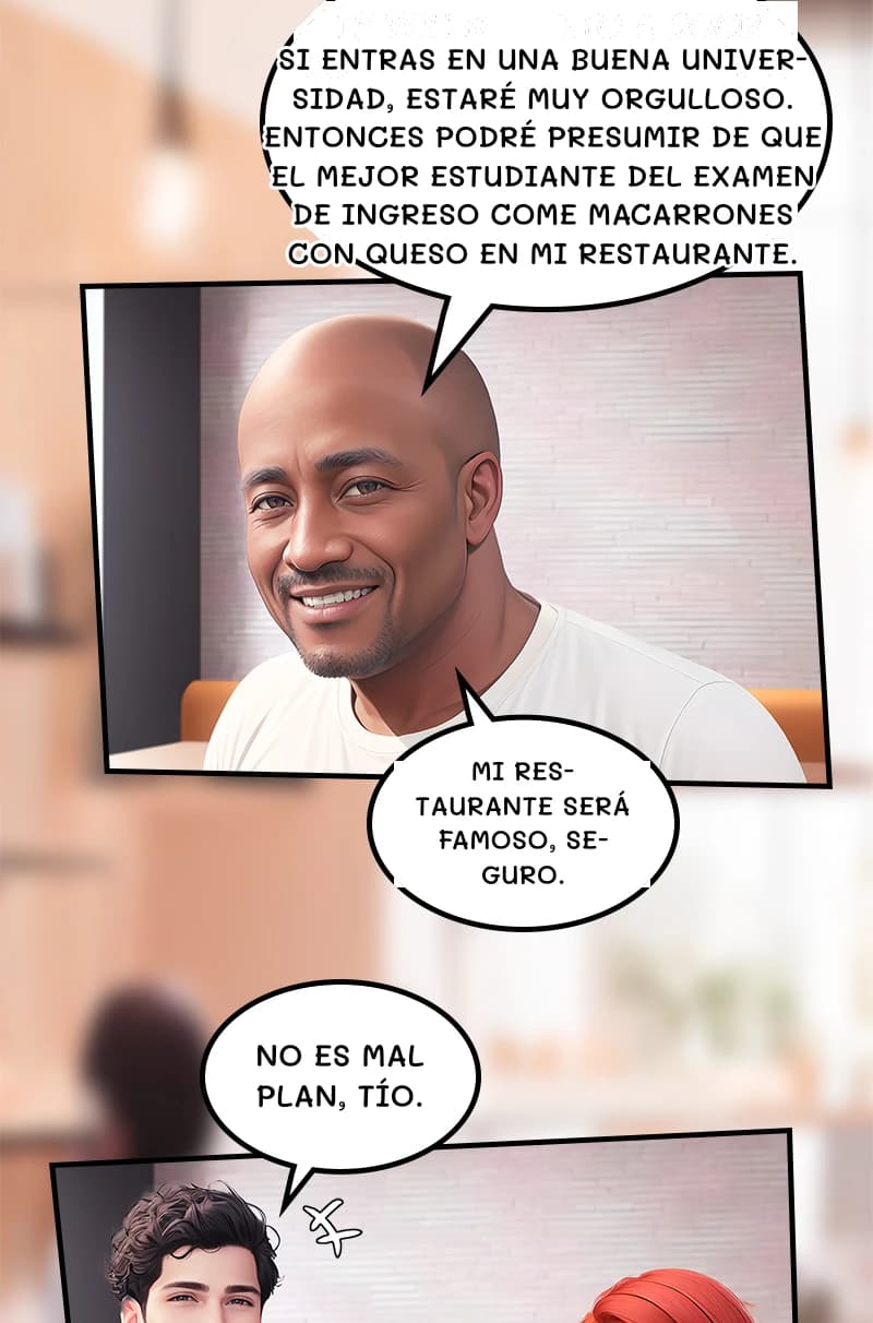 Si entras en una buena universidad, estaré muy orgulloso. Entonces podré presumir de que el mejor estudiante del examen de ingreso come macarrones con queso en mi restaurante.
Mi restaurante será famoso, seguro.
No es mal plan, tío.