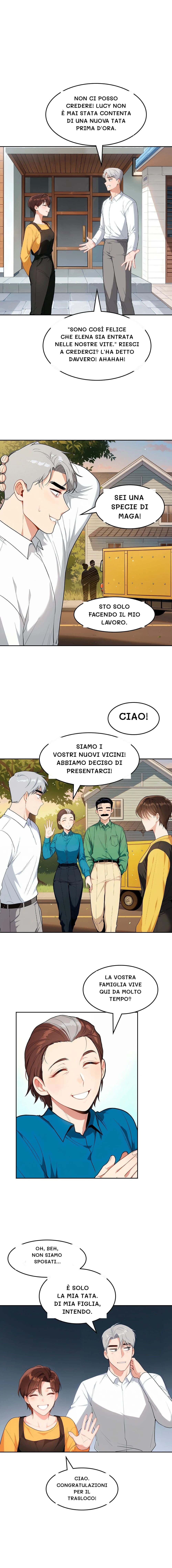 Non ci posso credere! Lucy non è mai stata contenta di una nuova tata prima d'ora.
"Sono così felice che Elena sia entrata nelle nostre vite." Riesci a crederci? L'ha detto davvero! Ahahah!
Sei una specie di maga!
Sto solo facendo il mio lavoro.
Ciao!
Siamo i vostri nuovi vicini! Abbiamo deciso di presentarci!
La vostra famiglia vive qui da molto tempo?
Oh, beh, non siamo sposati...
È solo la mia tata. Di mia figlia, intendo.
Ciao. Congratulazioni per il trasloco!