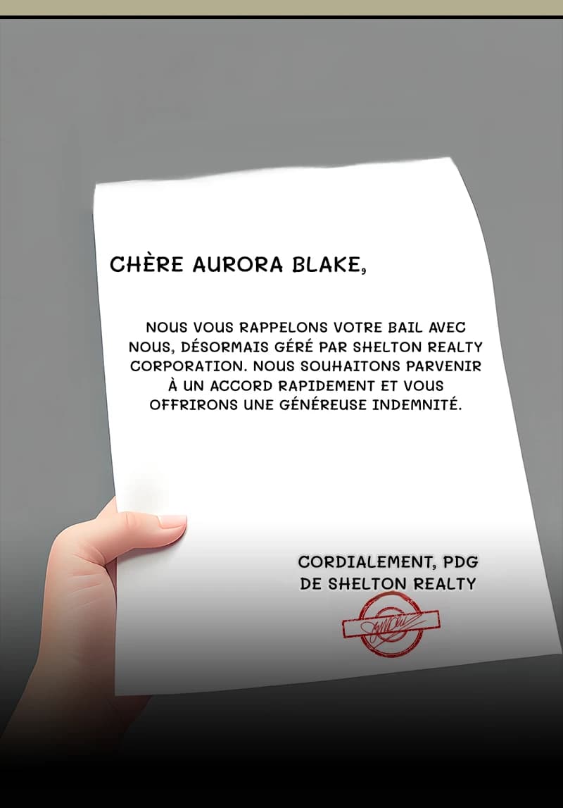 CHÈRE AURORA BLAKE,
NOUS VOUS RAPPELONS VOTRE BAIL AVEC NOUS, DÉSORMAIS GÉRÉ PAR SHELTON REALTY CORPORATION. NOUS SOUHAITONS PARVENIR À UN ACCORD RAPIDEMENT ET VOUS OFFRIRONS UNE GÉNÉREUSE INDEMNITÉ.
CORDIALEMENT, PDG DE SHELTON REALTY