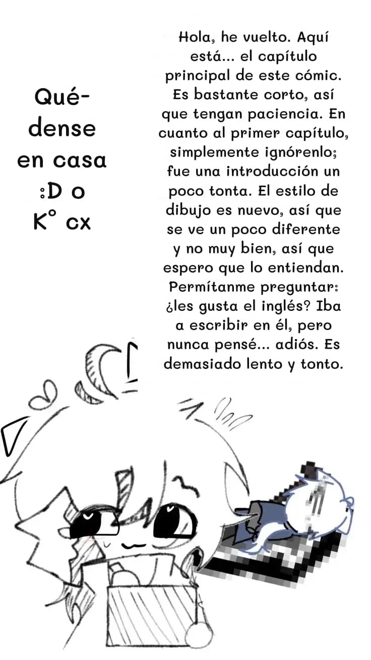 Hola, he vuelto. Aquí está... el capítulo principal de este cómic. Es bastante corto, así que tengan paciencia. En cuanto al primer capítulo, simplemente ignórenlo; fue una introducción un poco tonta. El estilo de dibujo es nuevo, así que se ve un poco diferente y no muy bien, así que espero que lo entiendan. Permítanme preguntar: ¿les gusta el inglés? Iba a escribir en él, pero nunca pensé... adiós. Es demasiado lento y tonto.
Quédense en casa :D o K° cx