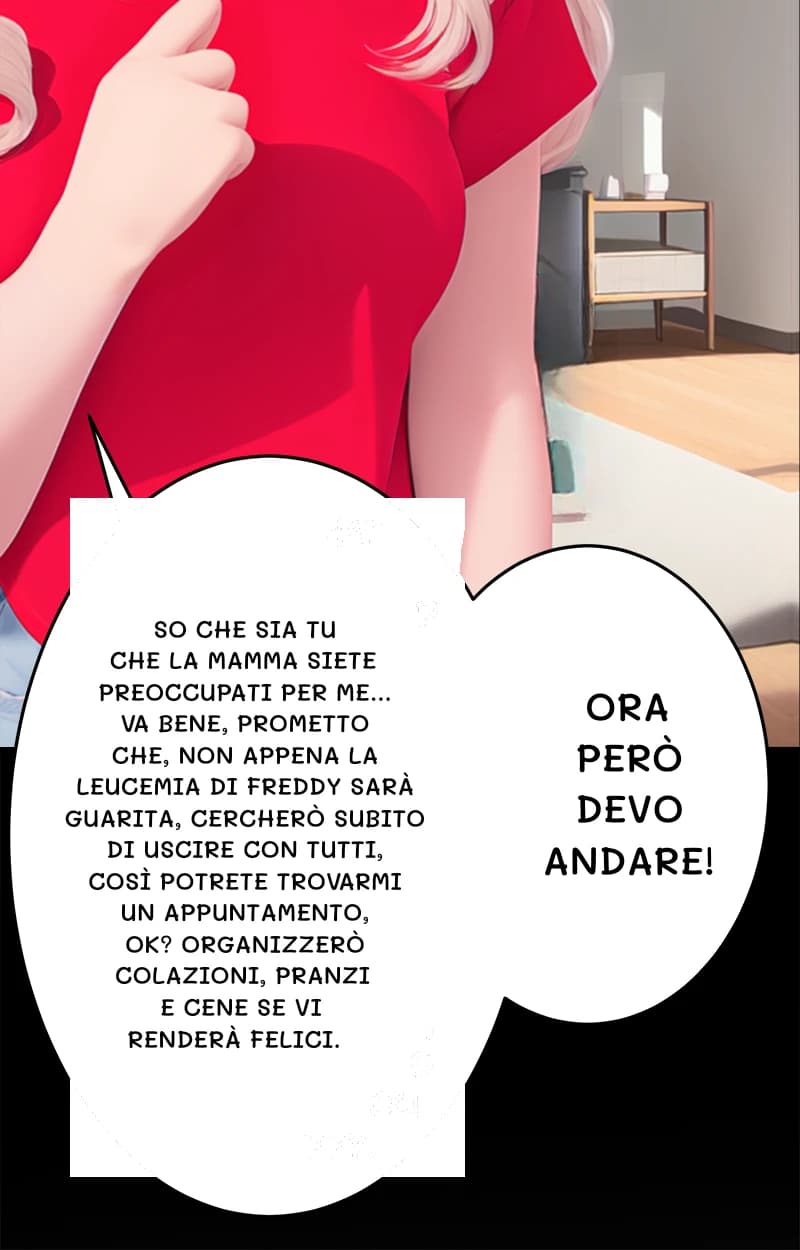So che sia tu che la mamma siete preoccupati per me... Va bene, prometto che, non appena la leucemia di Freddy sarà guarita, cercherò subito di uscire con tutti, così potrete trovarmi un appuntamento, ok? Organizzerò colazioni, pranzi e cene se vi renderà felici.
Ora però devo andare!