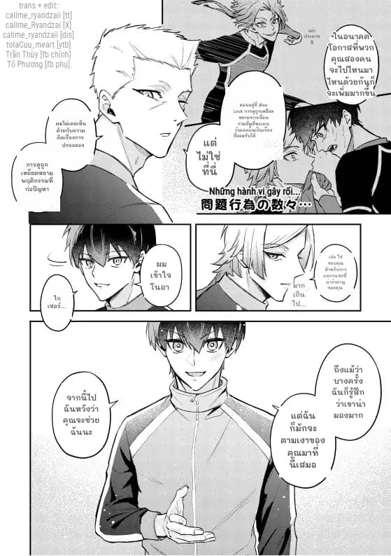 อย่าประมาทสิ
ในอนาคต โอกาสที่พวกคุณสองคนจะไปไหนมาไหนด้วยกันก็จะเพิ่มมากขึ้น
ตอนอยู่ที่ Blue Lock การดูถูกเหยียดหยามจากเพื่อนร่วมทีมที่ทะเลาะกันเองนั้นเป็นเรื่องที่ยอมรับได้
ผมไม่เคยเห็นด้วยกับความคิดเรื่องการปรองดอง
แต่ไม่ใช่ที่นี่
การดูถูกเหยียดหยาม พฤติกรรมที่ก่อปัญหา
ผมเข้าใจ โนอา
ไกเซอร์…
เอ่อ ใช่ ขอบคุณสำหรับการแทรกแซงที่น่ารำคาญของคุณ
มากเกินไป...
ถึงแม้ว่าบางครั้งฉันก็รู้สึกว่าเขาน่ามองมาก
จากนี้ไป ฉันหวังว่าคุณจะช่วยฉันนะ
แต่ฉันก็มักจะตามเงาของคุณมาที่นี่เสมอ
