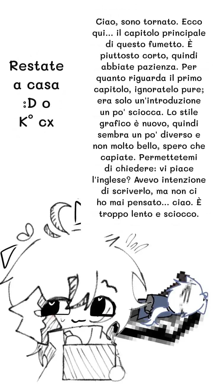 Ciao, sono tornato. Ecco qui... il capitolo principale di questo fumetto. È piuttosto corto, quindi abbiate pazienza. Per quanto riguarda il primo capitolo, ignoratelo pure; era solo un'introduzione un po' sciocca. Lo stile grafico è nuovo, quindi sembra un po' diverso e non molto bello, spero che capiate. Permettetemi di chiedere: vi piace l'inglese? Avevo intenzione di scriverlo, ma non ci ho mai pensato... ciao. È troppo lento e sciocco.
Restate a casa :D o K° cx