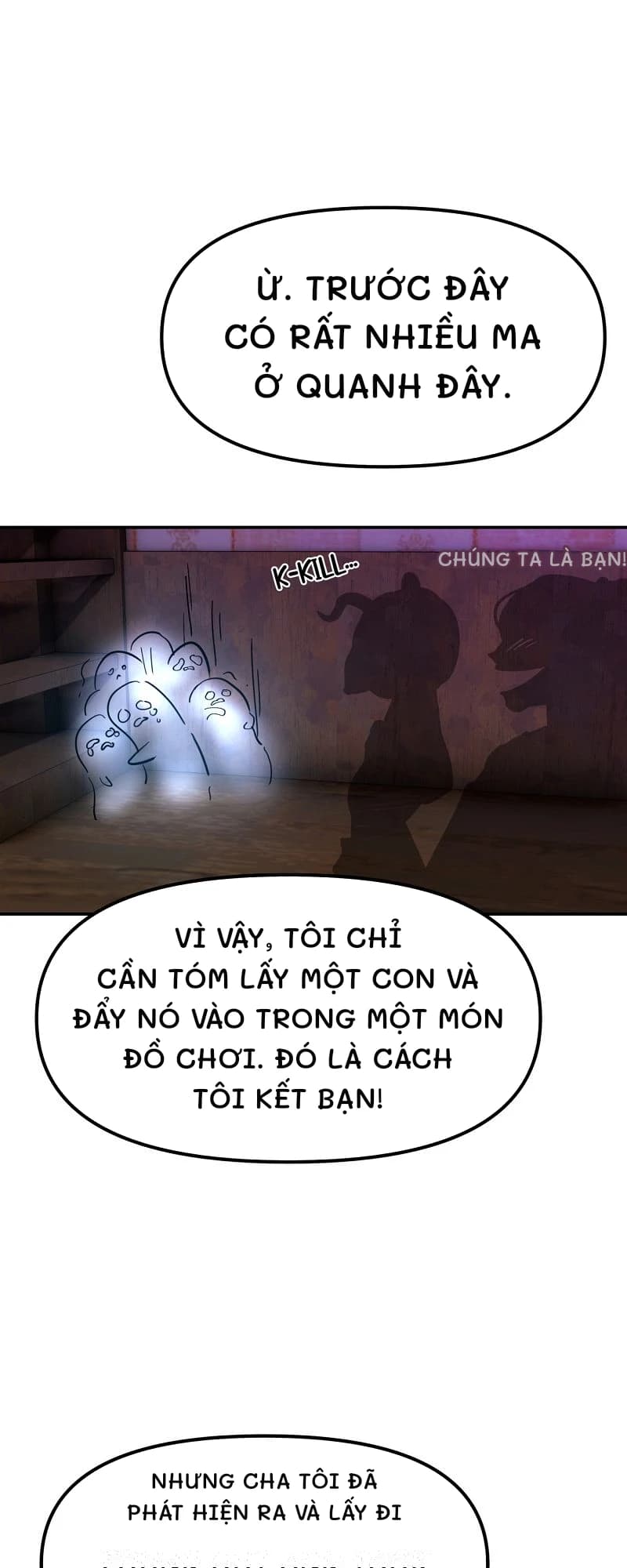 Ừ. Trước đây có rất nhiều ma ở quanh đây.
Chúng ta là bạn!
Vì vậy, tôi chỉ cần tóm lấy một con và đẩy nó vào trong một món đồ chơi. Đó là cách tôi kết bạn!
Nhưng cha tôi đã phát hiện ra và lấy đi