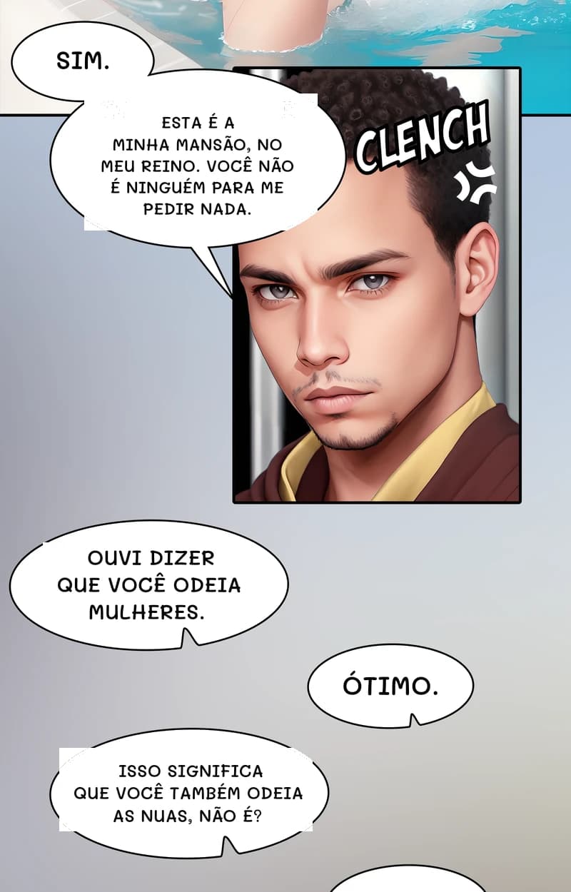 Sim.
Esta é a minha mansão, no meu reino. Você não é ninguém para me pedir nada.
Ouvi dizer que você odeia mulheres.
Ótimo.
Isso significa que você também odeia as nuas, não é?