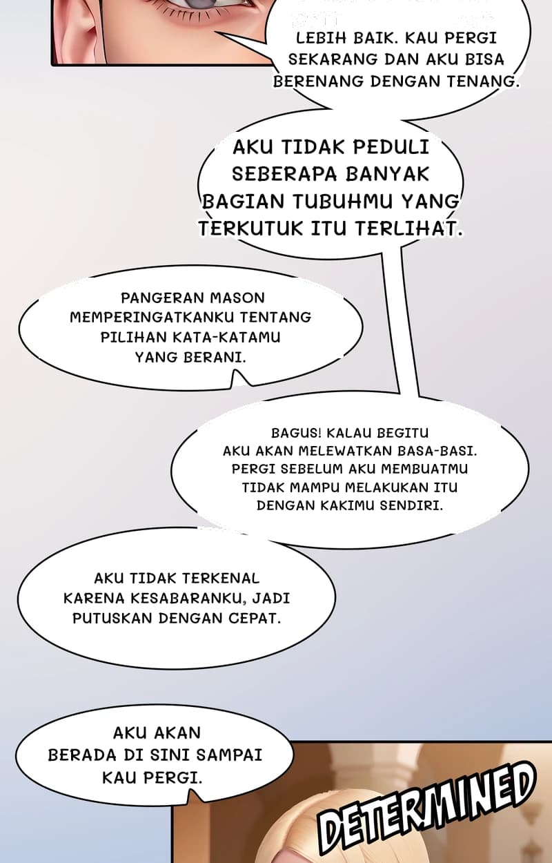 Lebih baik. Kau pergi sekarang dan aku bisa berenang dengan tenang.
Aku tidak peduli seberapa banyak bagian tubuhmu yang terkutuk itu terlihat.
Pangeran Mason memperingatkanku tentang pilihan kata-katamu yang berani.
Bagus! Kalau begitu aku akan melewatkan basa-basi. Pergi sebelum aku membuatmu tidak mampu melakukan itu dengan kakimu sendiri.
Aku tidak terkenal karena kesabaranku, jadi putuskan dengan cepat.
Aku akan berada di sini sampai kau pergi.