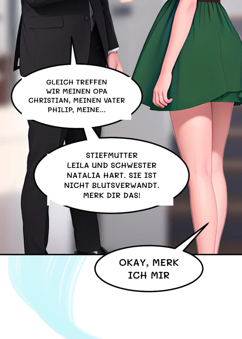 GLEICH TREFFEN WIR MEINEN OPA CHRISTIAN, MEINEN VATER PHILIP, MEINE...
STIEFMUTTER LEILA UND SCHWESTER NATALIA HART. SIE IST NICHT BLUTSVERWANDT. MERK DIR DAS!
OKAY, MERK ICH MIR