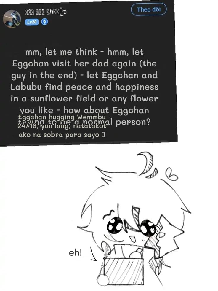 mm, let me think - hmm, let Eggchan visit her dad again (the guy in the end) - let Eggchan and Labubu find peace and happiness in a sunflower field or any flower you like - how about Eggchan trying to be a normal person?
Eggchan hugging Wemmbu 24/16, yun lang, natatakot ako na sobra para sayo 🥺
eh!