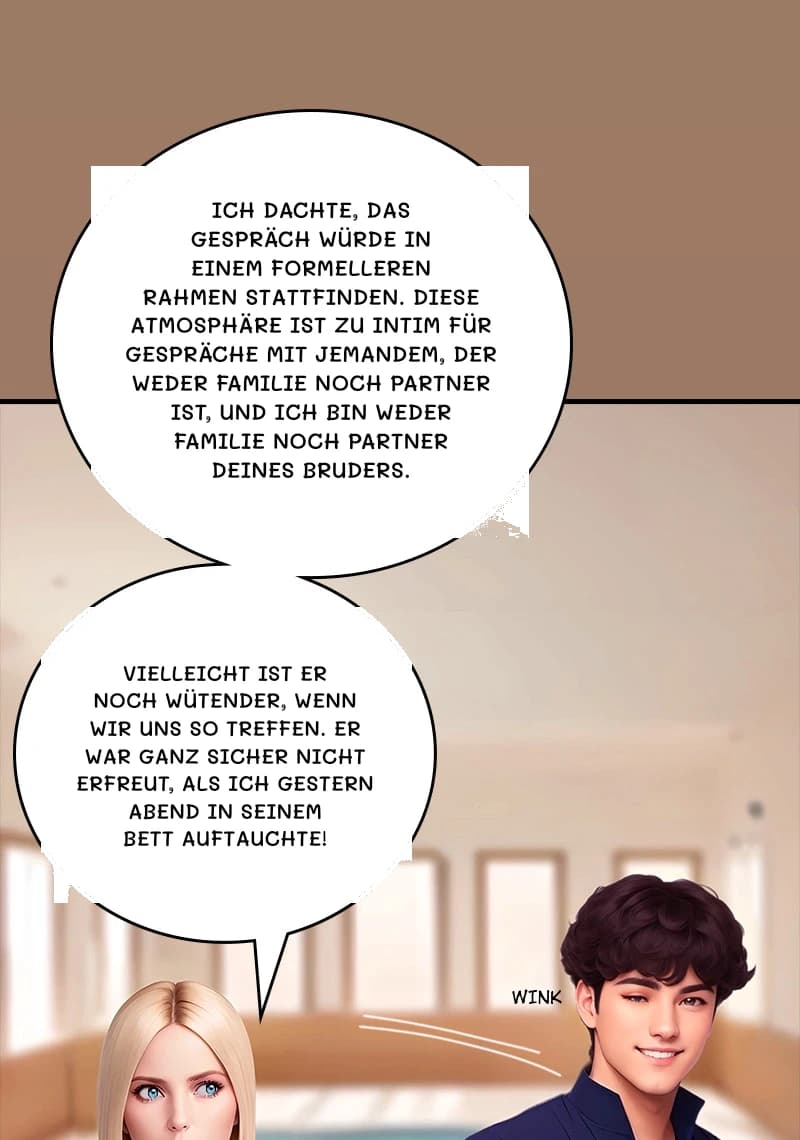 Ich dachte, das Gespräch würde in einem formelleren Rahmen stattfinden. Diese Atmosphäre ist zu intim für Gespräche mit jemandem, der weder Familie noch Partner ist, und ich bin weder Familie noch Partner deines Bruders.
Vielleicht ist er noch wütender, wenn wir uns so treffen. Er war ganz sicher nicht erfreut, als ich gestern Abend in seinem Bett auftauchte!