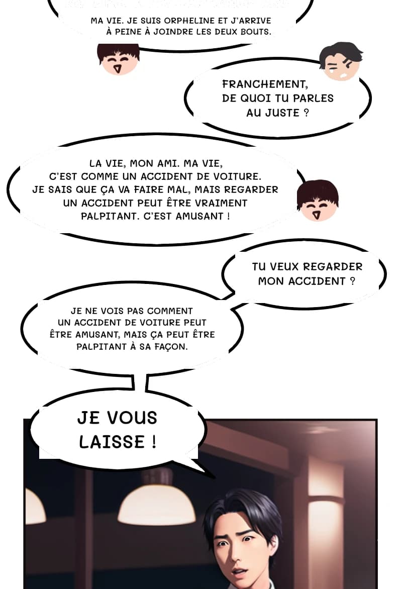 MA VIE. JE SUIS ORPHELINE ET J’ARRIVE À PEINE À JOINDRE LES DEUX BOUTS.
FRANCHEMENT, DE QUOI TU PARLES AU JUSTE ?
LA VIE, MON AMI. MA VIE, C’EST COMME UN ACCIDENT DE VOITURE. JE SAIS QUE ÇA VA FAIRE MAL, MAIS REGARDER UN ACCIDENT PEUT ÊTRE VRAIMENT PALPITANT. C’EST AMUSANT !
TU VEUX REGARDER MON ACCIDENT ?
JE NE VOIS PAS COMMENT UN ACCIDENT DE VOITURE PEUT ÊTRE AMUSANT, MAIS ÇA PEUT ÊTRE PALPITANT À SA FAÇON.
JE VOUS LAISSE !