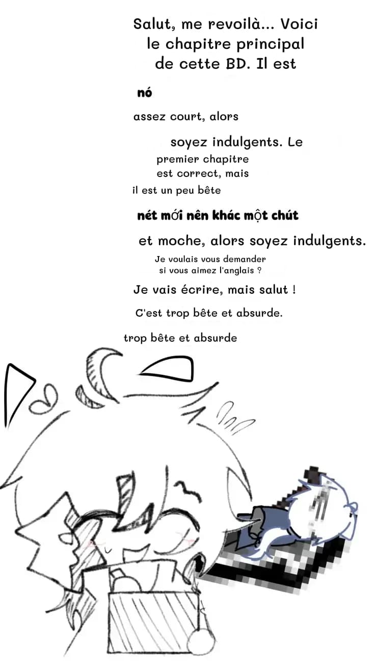Salut, me revoilà… Voici le chapitre principal de cette BD. Il est
assez court, alors
soyez indulgents. Le
premier chapitre est correct, mais
il est un peu bête
et moche, alors soyez indulgents.
Je voulais vous demander si vous aimez l'anglais ?
Je vais écrire, mais salut !
C'est trop bête et absurde.
trop bête et absurde