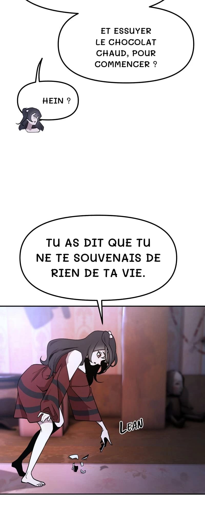 Et essuyer le chocolat chaud, pour commencer ?
Hein ?
Tu as dit que tu ne te souvenais de rien de ta vie.