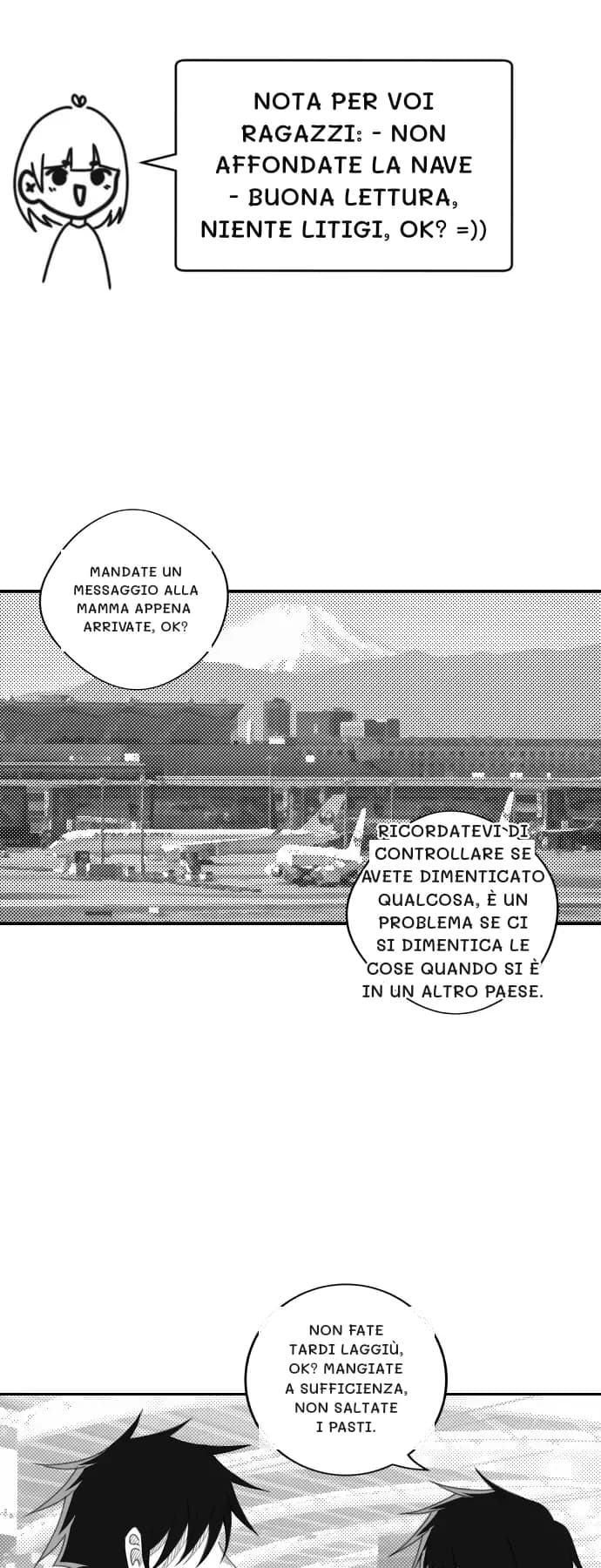 Nota per voi ragazzi: - Non affondate la nave - Buona lettura, niente litigi, ok? =))
Mandate un messaggio alla mamma appena arrivate, ok?
Ricordatevi di controllare se avete dimenticato qualcosa, è un problema se ci si dimentica le cose quando si è in un altro paese.
Non fate tardi laggiù, ok? Mangiate a sufficienza, non saltate i pasti.