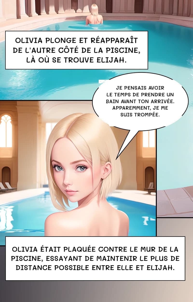 Olivia plonge et réapparaît de l'autre côté de la piscine, là où se trouve Elijah.
Je pensais avoir le temps de prendre un bain avant ton arrivée. Apparemment, je me suis trompée.
Olivia était plaquée contre le mur de la piscine, essayant de maintenir le plus de distance possible entre elle et Elijah.