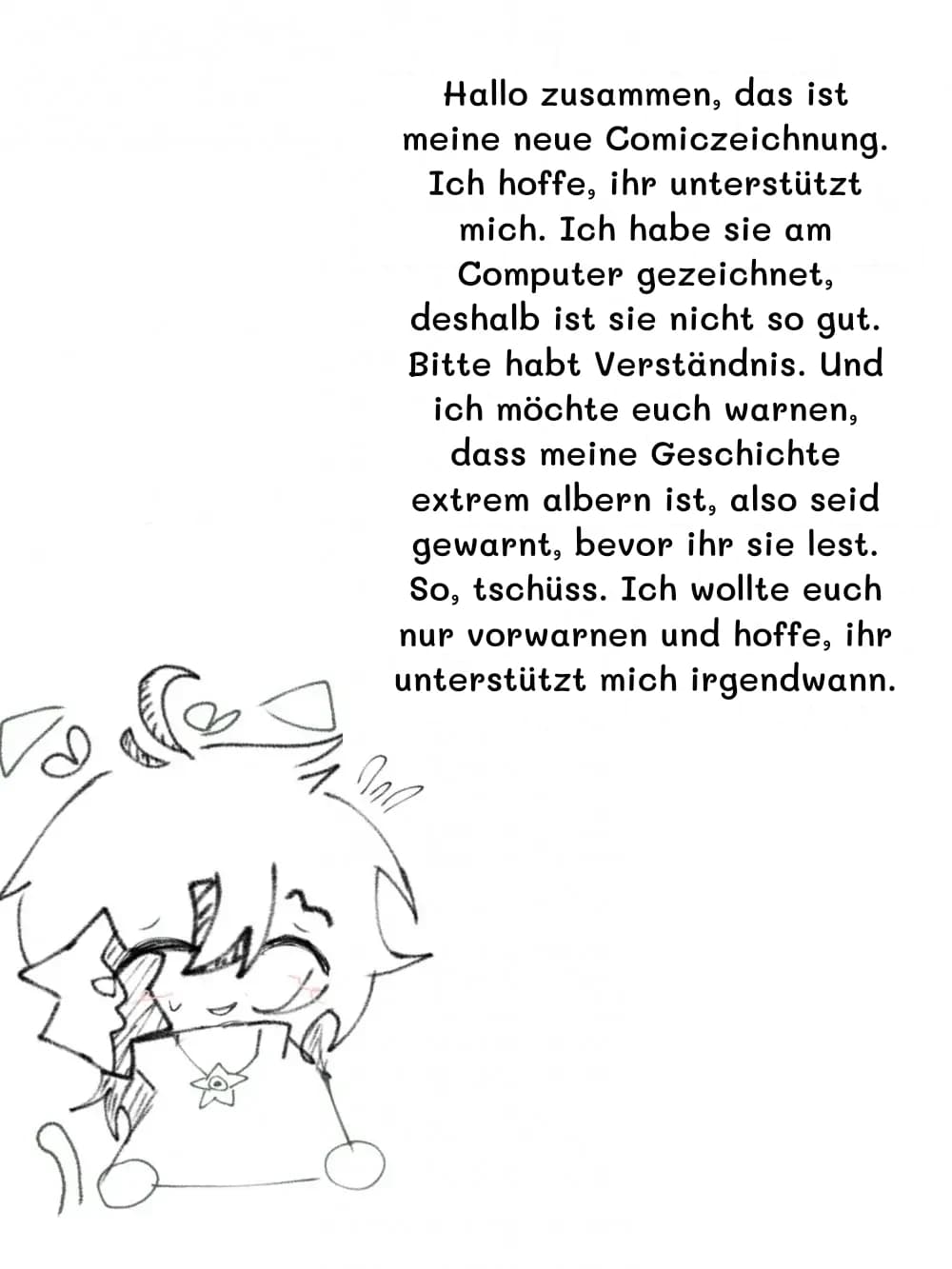 Hallo zusammen, das ist meine neue Comiczeichnung. Ich hoffe, ihr unterstützt mich. Ich habe sie am Computer gezeichnet, deshalb ist sie nicht so gut. Bitte habt Verständnis. Und ich möchte euch warnen, dass meine Geschichte extrem albern ist, also seid gewarnt, bevor ihr sie lest. So, tschüss. Ich wollte euch nur vorwarnen und hoffe, ihr unterstützt mich irgendwann.