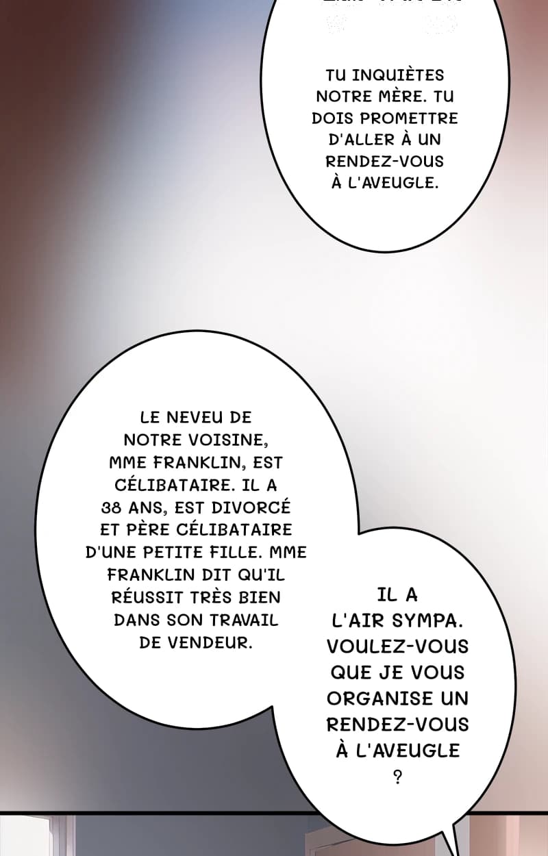 Tu inquiètes notre mère. Tu dois promettre d'aller à un rendez-vous à l'aveugle.
Le neveu de notre voisine, Mme Franklin, est célibataire. Il a 38 ans, est divorcé et père célibataire d'une petite fille. Mme Franklin dit qu'il réussit très bien dans son travail de vendeur.
Il a l'air sympa. Voulez-vous que je vous organise un rendez-vous à l'aveugle ?