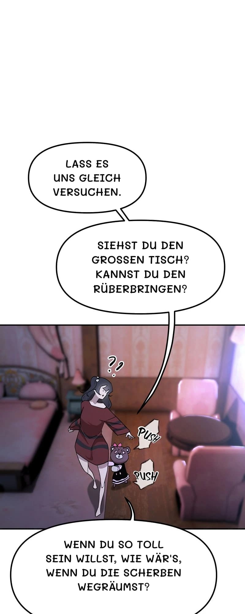 Lass es uns gleich versuchen.
Siehst du den großen Tisch? Kannst du den rüberbringen?
Wenn du so toll sein willst, wie wär's, wenn du die Scherben wegräumst?