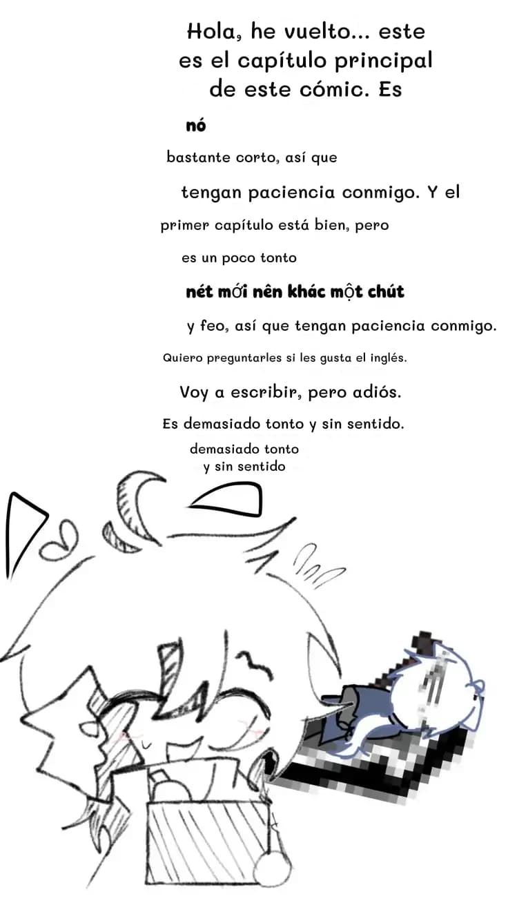 Hola, he vuelto... este es el capítulo principal de este cómic. Es
bastante corto, así que
tengan paciencia conmigo. Y el
primer capítulo está bien, pero
es un poco tonto
y feo, así que tengan paciencia conmigo.
Quiero preguntarles si les gusta el inglés.
Voy a escribir, pero adiós.
Es demasiado tonto y sin sentido.
demasiado tonto y sin sentido