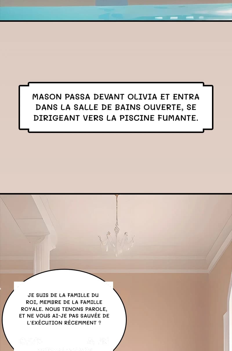 Mason passa devant Olivia et entra dans la salle de bains ouverte, se dirigeant vers la piscine fumante.
Je suis de la famille du roi, membre de la famille royale. Nous tenons parole, et ne vous ai-je pas sauvée de l'exécution récemment ?