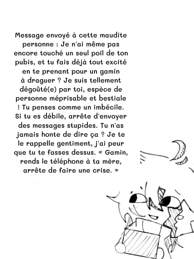 Message envoyé à cette maudite personne : Je n'ai même pas encore touché un seul poil de ton pubis, et tu fais déjà tout excité en te prenant pour un gamin à draguer ? Je suis tellement dégoûté(e) par toi, espèce de personne méprisable et bestiale ! Tu penses comme un imbécile. Si tu es débile, arrête d'envoyer des messages stupides. Tu n'as jamais honte de dire ça ? Je te le rappelle gentiment, j'ai peur que tu te fasses dessus. « Gamin, rends le téléphone à ta mère, arrête de faire une crise. »