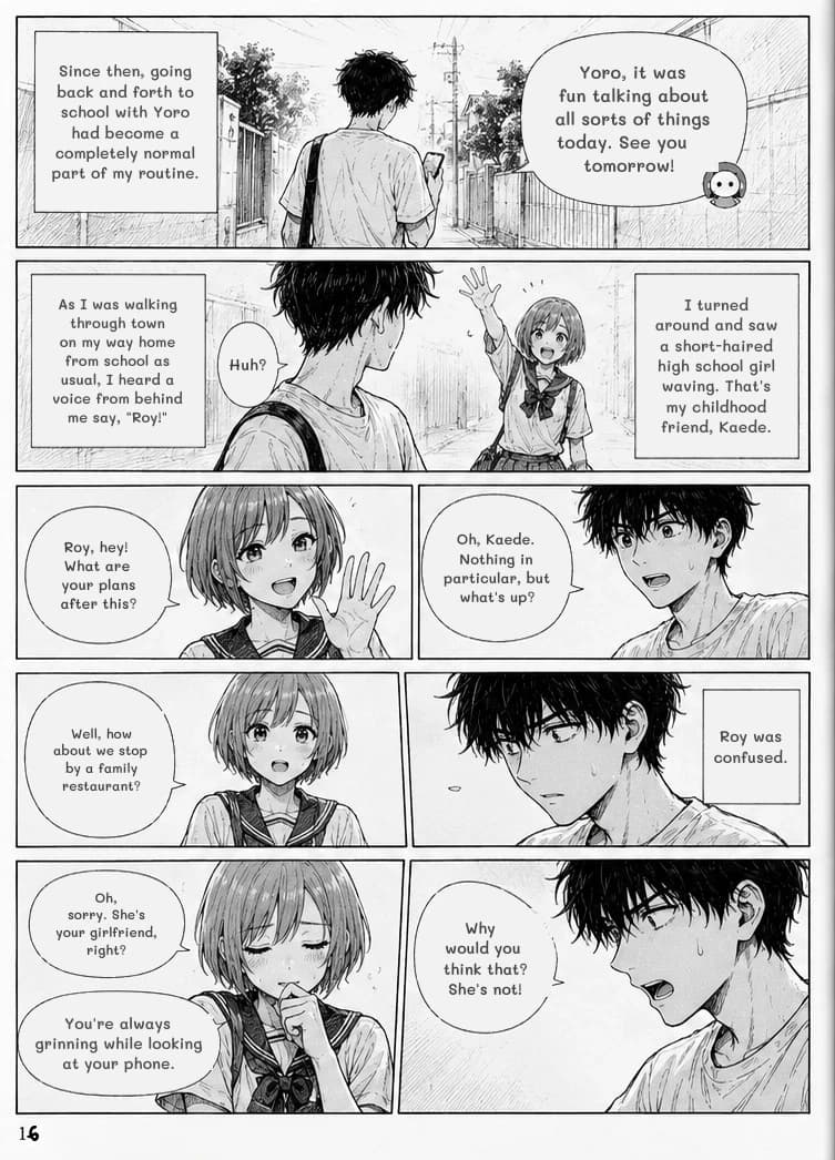 Since then, going back and forth to school with Yoro had become a completely normal part of my routine.
Yoro, it was fun talking about all sorts of things today. See you tomorrow!
As I was walking through town on my way home from school as usual, I heard a voice from behind me say, "Roy!"
Huh?
I turned around and saw a short-haired high school girl waving. That's my childhood friend, Kaede.
Roy, hey! What are your plans after this?
Oh, Kaede. Nothing in particular, but what's up?
Well, how about we stop by a family restaurant?
Roy was confused.
Oh, sorry. She's your girlfriend, right?
You're always grinning while looking at your phone.
Why would you think that? She's not!