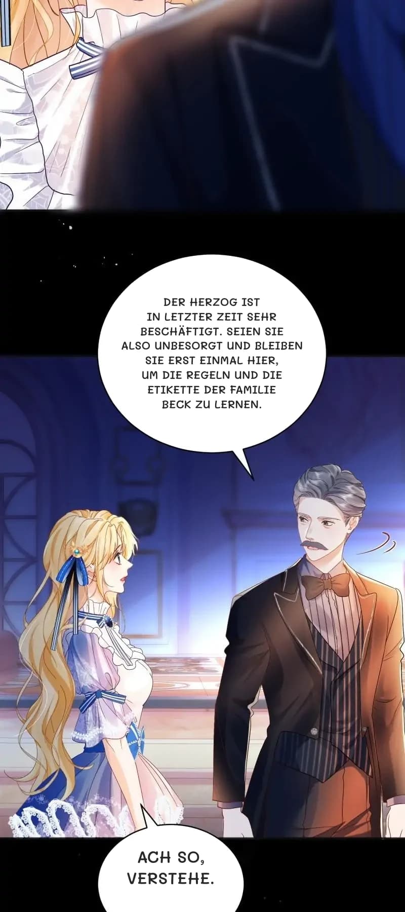 Der Herzog ist in letzter Zeit sehr beschäftigt. Seien Sie also unbesorgt und bleiben Sie erst einmal hier, um die Regeln und die Etikette der Familie Beck zu lernen.
Ach so, verstehe.