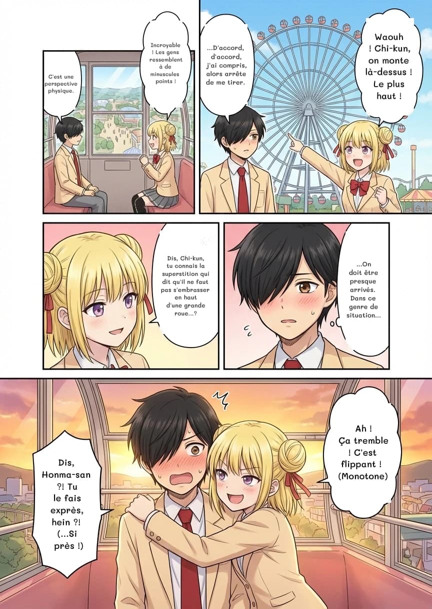 C'est une perspective physique.
Incroyable ! Les gens ressemblent à de minuscules points !
Waouh ! Chi-kun, on monte là-dessus ! Le plus haut !
...D'accord, d'accord, j'ai compris, alors arrête de me tirer.
Dis, Chi-kun, tu connais la superstition qui dit qu'il ne faut pas s'embrasser en haut d'une grande roue...?
...On doit être presque arrivés. Dans ce genre de situation...
Ah ! Ça tremble ! C'est flippant ! (Monotone)
Dis, Honma-san ?! Tu le fais exprès, hein ?! (...Si près !)