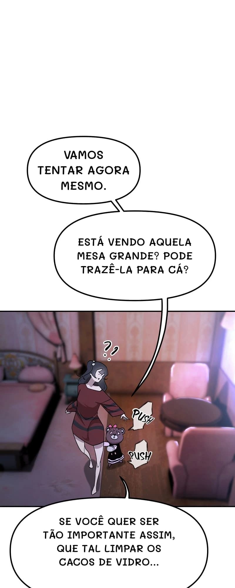Vamos tentar agora mesmo.
Está vendo aquela mesa grande? Pode trazê-la para cá?
Se você quer ser tão importante assim, que tal limpar os cacos de vidro...
