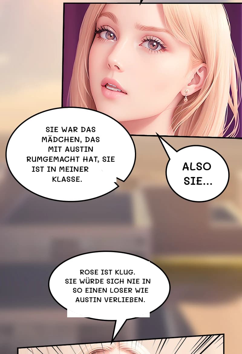 Sie war das Mädchen, das mit Austin rumgemacht hat, sie ist in meiner Klasse.
Also sie...
Rose ist klug. Sie würde sich nie in so einen Loser wie Austin verlieben.