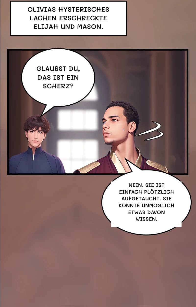 Olivias hysterisches Lachen erschreckte Elijah und Mason.
Glaubst du, das ist ein Scherz?
Nein. Sie ist einfach plötzlich aufgetaucht. Sie konnte unmöglich etwas davon wissen.